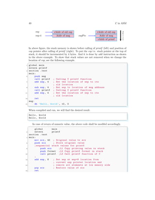 40 C in ASM
esp
esp-4
rAddr of old esp
Addr of msg espPtr
rAddr of old esp
Addr of msg
rAddr of printf
High
to
Low
In above figure, the stack memory is shown before calling of printf (left) and position of
esp pointer after calling of printf (right). To put the esp i.e. stack pointer at the top of
stack, it should be incremented by 4 bytes. And it is done by add instruction as shown
in the above example. To show that stack values are not removed when we change the
location of esp, see the following example.
✞
1 global main
extern printf
3 section .text
main :
5 push msg
call printf ; Calling C printf function
7 add esp , 4 ; Set the location of esp to its
; old location
9 sub esp , 4 ; Set esp to location of msg address
call printf ; Calling C printf function
11 add esp , 4 ; Set the location of esp to its
; old location
13 ret
msg:
15 db ’Hello , World’, 10, 0
✌
✆
When compiled and run, we will find the desired result.
✞
Hello , World
Hello , World
✌
✆
In case of return of numeric value, the above code shall be modifed accordingly.
✞
global main
2 extern printf
section .text
4 main :
mov ecx , 40 ; Original value to ecx
6 push ecx ; Store original value
;sequencial stack values for printf
8 push ecx ;L1 Copy printing value in stack
push format ;L2 Copy printf format in stack
10 call printf ;L3 Call printf function of C
;
12 add esp , 8 ; Set esp at esp+8 location from
; current esp pointer location and
14 ; remove all elements at low memory side
pop ecx ; Restore value of ecx
16 ret
 