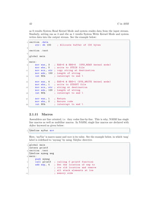 42 C in ASM
as 0 results System Read Kernel Mode and system reades data from the input stream.
Similarly, setting eas as 4 and ebx as 1 results System Write Kernel Mode and system
writes data into the output stream. See the example below:
✞
1 section .data
str: db 100 ; Allocate buffer of 100 bytes
3
section .text
5
global main
7
main :
9 mov eax , 3 ; EAX=3 & EBX=0 (SYS_READ kernel mode )
mov ebx , 0 ; write to STDIN file
11 mov ecx , str ; copy string at destination
mov edx , 100 ; Length of string
13 int 80h ; interrupt to end 
15 mov eax , 4 ; EAX=4 & EBX=1 (SYS_WRITE kernel mode )
mov ebx , 1 ; write to STDOUT file
17 mov ecx , str ; string at destination
mov edx , 100 ; Length of string
19 int 80h ; interrupt to end 
21 mov eax , 1 ; Return
mov ebx , 0 ; Return code
23 int 80h ; interrupt to end 
✌
✆
2.1.11 Macros
Assemblers are line oriented, i.e. they codes line-by-line. This is why, NASM has single
line macros as well as multiline macros. In NASM, single line macros are declared with
define keyword as given below:
✞
1 %define myVar mov
✌
✆
Here, ‘myVar’ is macro name and mov is its value. See the example below, in which ‘msg’
label is redefined to ‘mymsg’ by using %define directive.
✞
1 global main
extern printf
3 section .text
%define mymsg msg
5 main :
push mymsg
7 call printf ; calling C printf function
add esp , 4 ; Set the location of esp to
9 ; its old location and remove
; all stack elements at low
11 ; memory side
 