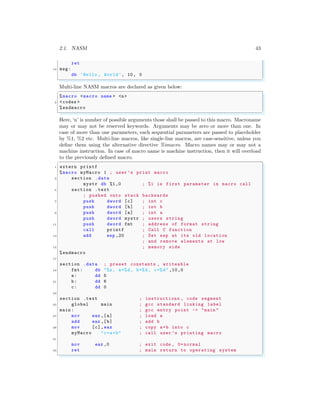 2.1. NASM 43
ret
13 msg:
db ’Hello , World’, 10, 0
✌
✆
Multi-line NASM macros are declared as given below:
✞
%macro <macro name > <n>
2 <codes >
%endmacro
✌
✆
Here, ‘n’ is number of possible arguments those shall be passed to this macro. Macroname
may or may not be reserved keywords. Arguments may be zero or more than one. In
case of more than one parameters, each sequential parameters are passed to placeholder
by %1, %2 etc. Multi-line macros, like single-line macros, are case-sensitive, unless you
define them using the alternative directive %imacro. Macro names may or may not a
machine instruction. In case of macro name is machine instruction, then it will overload
to the previously defined macro.
✞
1 extern printf
%macro myMacro 1 ; user ’s print macro
3 section .data
mystr db %1,0 ; %1 is first parameter in macro call
5 section .text
; pushed onto stack backwards
7 push dword [c] ; int c
push dword [b] ; int b
9 push dword [a] ; int a
push dword mystr ; users string
11 push dword fmt ; address of format string
call printf ; Call C function
13 add esp ,20 ; Set esp at its old location
; and remove elements at low
15 ; memory side
%endmacro
17
section .data ; preset constants , writeable
19 fmt: db "%s, a=%d, b=%d, c=%d" ,10,0
a: dd 5
21 b: dd 6
c: dd 0
23
section .text ; instructions , code segment
25 global main ; gcc standard linking label
main : ; gcc entry point -> "main "
27 mov eax ,[a] ; load a
add eax ,[b] ; add b
29 mov [c],eax ; copy a+b into c
myMacro "c=a+b" ; call user ’s printing macro
31
mov eax ,0 ; exit code , 0= normal
33 ret ; main return to operating system
✌
✆
 