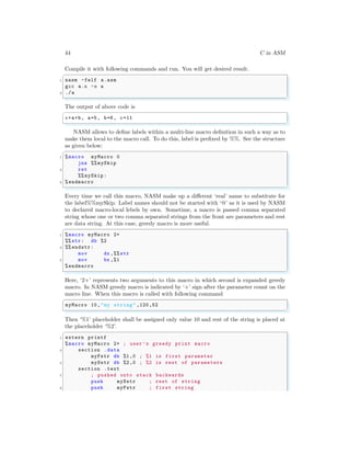 44 C in ASM
Compile it with following commands and run. You will get desired result.
✞
1 nasm -felf a.asm
gcc a.o -o a
3 ./a
✌
✆
The output of above code is
✞
c+a+b, a=5, b=6, c=11
✌
✆
NASM allows to define labels within a multi-line macro definition in such a way as to
make them local to the macro call. To do this, label is prefixed by %%. See the structure
as given below:
✞
1 %macro myMacro 0
jnz %% mySkip
3 ret
%% mySkip:
5 %endmacro
✌
✆
Every time we call this macro, NASM make up a different ‘real’ name to substitute for
the label%%mySkip. Label names should not be started with ‘@’ as it is used by NASM
to declared macro-local lebels by own. Sometime, a macro is passed comma separated
string whose one or two comma separated strings from the front are parameters and rest
are data string. At this case, greedy macro is more useful.
✞
1 %macro myMacro 2+
%% str: db %2
3 %% endstr:
mov dx ,%% str
5 mov bx ,%1
%endmacro
✌
✆
Here, ‘2+’ represents two arguments to this macro in which second is expanded greedy
macro. In NASM greedy macro is indicated by ‘+’ sign after the parameter count on the
macro line. When this macro is called with following command
✞
myMacro 10,"my string" ,120,52
✌
✆
Then ‘%1’ placeholder shall be assigned only value 10 and rest of the string is placed at
the placeholder ‘%2’.
✞
1 extern printf
%macro myMacro 2+ ; user ’s greedy print macro
3 section .data
myFstr db %1,0 ; %1 is first parameter
5 mySstr db %2,0 ; %2 is rest of parameters
section .text
7 ; pushed onto stack backwards
push mySstr ; rest of string
9 push myFstr ; first string
 