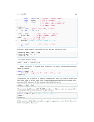 2.1. NASM 45
push dword fmt ; address of format string
11 call printf ; Call C function
add esp ,12 ; Set esp at its old location
13 ; and remove all elements at
; low memory side
15 %endmacro
section .data ; preset constants , writeable
17 fmt: db "%s, %s" ,10,0
19 section .text ; instructions , code segment
global main ; for gcc standard linking
21 main : ; label "main "
; call user ’s printing macro
23 myMacro "print","This is string No.","3"
25 mov eax ,0 ; exit code , 0= normal
ret
✌
✆
Compile it with following commands and run. You will get desired result.
✞
root@box$ nasm -felf a.asm
2 root@box$ gcc a.o -o a
root@box$ ./a
✌
✆
The output of above code is
✞
print , This is string No .3
✌
✆
NASM also allows to expand range parameters via special constructions as shown
below or example
✞
1 %macro myRange 1-*
db %{3:5} ; Arguments from 3rd to 5th parameters
3 %endmacro
✌
✆
Range values may be positive or negative values but not zero. The range is moved from
first range value to second range value either in increasing order or in decreasing order,
depends which is greater. If this macro is called with instruction
✞
1 myRange 1,2,3,4,5,6
✌
✆
Then output shall be only 3,4,5. NASM also allows to define a multi-line macro with a
range of allowable parameter counts. So, for example:
✞
1 %macro dieMacro 0-1 "Exiting due to error."
<codes >
3 %endmacro
✌
✆
If this macro is called with less number of required arguments or more then it show error
before exiting from the macro.
 