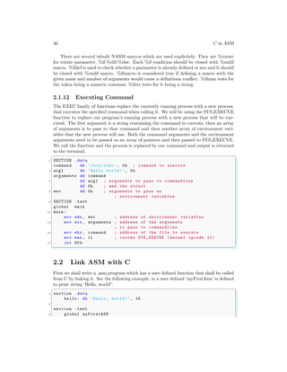 46 C in ASM
There are several inbuilt NASM macros which are used explicitely. They are %rotate
for rotate parameter, %if-%elif-%else. Each %if condition should be closed with %endif
macro. %ifdef is used to check whether a parameter is already defined or not and it should
be closed with %endif macro. %ifmacro is considered true if defining a macro with the
given name and number of arguments would cause a definitions conflict. %ifnum tests for
the token being a numeric constant, %ifstr tests for it being a string.
2.1.12 Executing Command
The EXEC family of functions replace the currently running process with a new process,
that executes the specified command when calling it. We will be using the SYS EXECVE
function to replace our program’s running process with a new process that will be exe-
cuted. The first argument is a string containing the command to execute, then an array
of arguments is to pass to that command and then another array of environment vari-
ables that the new process will use. Both the command arguments and the environment
arguments need to be passed as an array of pointers and then passed to SYS EXECVE.
We call the function and the process is replaced by our command and output is returned
to the terminal.
✞
1 SECTION .data
command db ’/bin/echo ’, 0h ; command to execute
3 arg1 db ’Hello World!’, 0h
arguments dd command
5 dd arg1 ; arguments to pass to commandline
dd 0h ; end the struct
7 env dd 0h ; arguments to pass as
; environment variables
9 SECTION .text
global main
11 main :
mov edx , env ; address of environment variables
13 mov ecx , arguments ; address of the arguments
; to pass to commandline
15 mov ebx , command ; address of the file to execute
mov eax , 11 ; invoke SYS_EXECVE (kernel opcode 11)
17 int 80h
✌
✆
2.2 Link ASM with C
First we shall write a .asm program which has a user defined function that shall be called
from C by linking it. See the following example, in a user defined ‘myFirstAsm’ is defined
to print string ‘Hello, world!’.
✞
1 section .data
hello: db ’Hello , world!’, 10
3
section .text
5 global myFirstASM
 