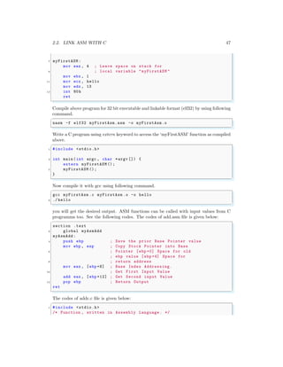 2.2. LINK ASM WITH C 47
7 myFirstASM :
mov eax , 4 ; Leave space on stack for
9 ; local variable "myFirstASM "
mov ebx , 1
11 mov ecx , hello
mov edx , 13
13 int 80h
ret
✌
✆
Compile above program for 32 bit executable and linkable format (elf32) by using following
command.
✞
nasm -f elf32 myFirstAsm.asm -o myFirstAsm.o
✌
✆
Write a C program using extern keyword to access the ‘myFirstASM’ function as compiled
above.
✞
1 #include <stdio.h>
3 int main (int argc , char *argv []) {
extern myFirstASM ();
5 myFirstASM ();
}
✌
✆
Now compile it with gcc using following command.
✞
gcc myFirstAsm .c myFirstAsm .o -o hello
2 ./ hello
✌
✆
you will get the desired output. ASM functions can be called with input values from C
programms too. See the following codes. The codes of add.asm file is given below:
✞
section .text
2 global myAsmAdd
myAsmAdd :
4 push ebp ; Save the prior Base Pointer value
mov ebp , esp ; Copy Stock Pointer into Base
6 ; Pointer [ebp +0] Space for old
; ebp value [ebp +4] Space for
8 ; return address
mov eax , [ebp +8] ; Base Index Addressing.
10 ; Get First Input Value
add eax , [ebp +12] ; Get Second input Value
12 pop ebp ; Return Output
ret
✌
✆
The codes of addc.c file is given below:
✞
1 #include <stdio.h>
/* Function , written in Assembly Language . */
 