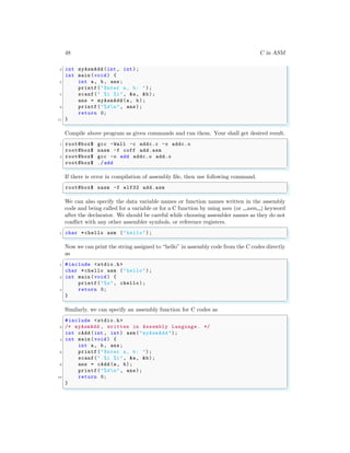 48 C in ASM
3 int myAsmAdd (int , int);
int main (void ) {
5 int a, b, ans;
printf("Enter a, b: ");
7 scanf(" %i %i", &a, &b);
ans = myAsmAdd (a, b);
9 printf("%dn", ans);
return 0;
11 }
✌
✆
Compile above program as given commands and run them. Your shall get desired result.
✞
1 root@box$ gcc -Wall -c addc.c -o addc.o
root@box$ nasm -f coff add.asm
3 root@box$ gcc -o add addc.o add.o
root@box$ ./add
✌
✆
If there is error in compilation of assembly file, then use following command.
✞
root@box$ nasm -f elf32 add.asm
✌
✆
We can also specify the data variable names or function names written in the assembly
code and being called for a variable or for a C function by using asm (or asm ) keyword
after the declarator. We should be careful while choosing assembler names as they do not
conflict with any other assembler symbols, or reference registers.
✞
1 char *chello asm ("hello");
✌
✆
Now we can print the string assigned to “hello” in assembly code from the C codes directly
as
✞
1 #include <stdio.h>
char *chello asm ("hello");
3 int main (void ) {
printf("%s", chello);
5 return 0;
}
✌
✆
Similarly, we can specify an assembly function for C codes as
✞
#include <stdio.h>
2 /* myAsmAdd , written in Assembly Language . */
int cAdd (int , int) asm("myAsmAdd ");
4 int main (void ) {
int a, b, ans;
6 printf("Enter a, b: ");
scanf(" %i %i", &a, &b);
8 ans = cAdd (a, b);
printf("%dn", ans);
10 return 0;
}
✌
✆
 