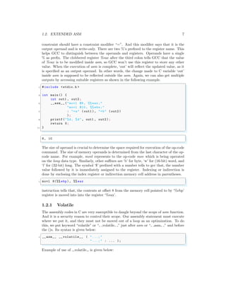 1.2. EXTENDED ASM 7
constraint should have a constraint modifier “=”. And this modifier says that it is the
output operand and is write-only. There are two %’s prefixed to the register name. This
helps GCC to distinguish between the operands and registers. Operands have a single
% as prefix. The clobbered register %eax after the third colon tells GCC that the value
of %eax is to be modified inside asm, so GCC won’t use this register to store any other
value. When the execution of asm is complete, ‘out’ will reflect the updated value, as it
is specified as an output operand. In other words, the change made to C variable ‘out’
inside asm is supposed to be reflected outside the asm. Again, we can also get multiple
outputs by accessing suitable registers as shown in the following example.
✞
1 #include <stdio.h >
3 int main () {
int out1 , out2 ;
5 __asm__ ("movl $8 , %% eax;"
"movl $10 , %% ebx;"
7 : "=a" (out1 ), "=b" (out2 )
);
9 printf("%d, %d", out1 , out2 );
return 0;
11 }
✌
✆
✞
8, 10
✌
✆
The size of operand is crucial to determine the space required for execution of the op-code
command. The size of memory operands is determined from the last character of the op-
code name. For example, movl represents to the op-code mov which is being operated
on the long data type. Similarly, other suffixes are ‘b’ for byte, ‘w’ for (16-bit) word, and
‘l’ for (32-bit) long. The symbol ‘$’ prefixed with a number tells to gcc that, the number
value followed by it is immediately assigned to the register. Indexing or indirection is
done by enclosing the index register or indirection memory cell address in parentheses.
✞
1 movl 8(%% ebp), %% eax
✌
✆
instruction tells that, the contents at offset 8 from the memory cell pointed to by ‘%ebp’
register is moved into into the register ‘%eax’.
1.2.1 Volatile
The assembly codes in C are very susceptible to dangle beyond the scope of asm function.
And it is a security reason to control their scope. Our assembly statement must execute
where we put it, and they must not be moved out of a loop as an optimization. To do
this, we put keyword “volatile” or “ volatile ” just after asm or “ asm ” and before
the ()s. Its syntax is given below:
✞
1 __asm__ __volatile__ ( "...; "
"...; " : ... );
✌
✆
Example of use of volatile is given below:
 