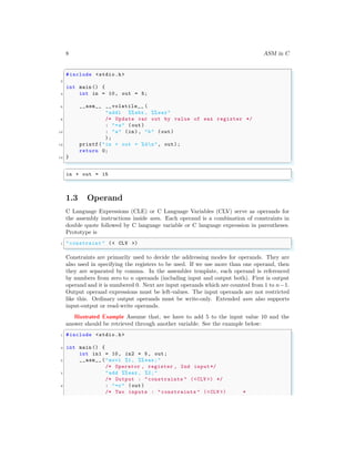 8 ASM in C
✞
#include <stdio.h>
2
int main () {
4 int in = 10, out = 5;
6 __asm__ __volatile__ (
"addl %%ebx , %% eax"
8 /* Update var out by value of eax register */
: "=a" (out)
10 : "a" (in), "b" (out)
);
12 printf("in + out = %dn", out);
return 0;
14 }
✌
✆
✞
in + out = 15
✌
✆
1.3 Operand
C Language Expressions (CLE) or C Language Variables (CLV) serve as operands for
the assembly instructions inside asm. Each operand is a combination of constraints in
double quote followed by C language variable or C language expression in parentheses.
Prototype is
✞
1 "constraint " (< CLV >)
✌
✆
Constraints are primarily used to decide the addressing modes for operands. They are
also used in specifying the registers to be used. If we use more than one operand, then
they are separated by comma. In the assembler template, each operand is referenced
by numbers from zero to n operands (including input and output both). First is output
operand and it is numbered 0. Next are input operands which are counted from 1 to n−1.
Output operand expressions must be left-values. The input operands are not restricted
like this. Ordinary output operands must be write-only. Extended asm also supports
input-output or read-write operands.
Illustrated Example Assume that, we have to add 5 to the input value 10 and the
answer should be retrieved through another variable. See the example below:
✞
1 #include <stdio.h>
3 int main () {
int in1 = 10, in2 = 5, out;
5 __asm__ ("movl %1, %% eax;"
/* Operator , register , 2nd input*/
7 "add %%eax , %2;"
/* Output : "constraints " (<CLV >) */
9 : "=r" (out)
/* Two inputs : "constraints " (<CLV >) *
 