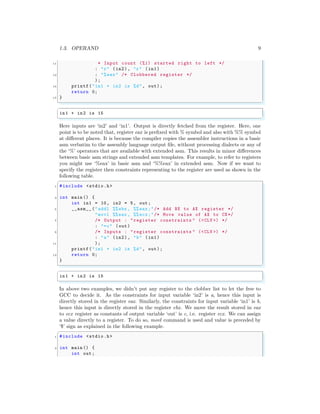 1.3. OPERAND 9
11 * Input count (%1) started right to left */
: "r" (in2), "r" (in1)
13 : "%eax" /* Clobbered register */
);
15 printf("in1 + in2 is %d", out);
return 0;
17 }
✌
✆
✞
in1 + in2 is 15
✌
✆
Here inputs are ‘in2’ and ‘in1’. Output is directly fetched from the register. Here, one
point is to be noted that, register eax is prefixed with % symbol and also with %% symbol
at different places. It is because the compiler copies the assembler instructions in a basic
asm verbatim to the assembly language output file, without processing dialects or any of
the ‘%’ operators that are available with extended asm. This results in minor differences
between basic asm strings and extended asm templates. For example, to refer to registers
you might use ‘%eax’ in basic asm and ‘%%eax’ in extended asm. Now if we want to
specify the register then constraints representing to the register are used as shown in the
following table.
✞
1 #include <stdio.h>
3 int main () {
int in1 = 10, in2 = 5, out;
5 __asm__ ("addl %%ebx , %% eax;"/* Add BX to AX register */
"movl %%eax , %% ecx;"/* Move value of AX to CX*/
7 /* Output : "register constraints " (<CLV >) */
: "=c" (out)
9 /* Inputs : "register constraints " (<CLV >) */
: "a" (in2), "b" (in1)
11 );
printf("in1 + in2 is %d", out);
13 return 0;
}
✌
✆
✞
in1 + in2 is 15
✌
✆
In above two examples, we didn’t put any register to the clobber list to let the free to
GCC to decide it. As the constraints for input variable ‘in2’ is a, hence this input is
directly stored in the register eax. Similarly, the constraints for input variable ‘in1’ is b,
hence this input is directly stored in the register ebx. We move the result stored in eax
to ecx register as constants of output variable ‘out’ is c, i.e. register ecx. We can assign
a value directly to a register. To do so, movl command is used and value is preceded by
‘$’ sign as explained in the following example.
✞
1 #include <stdio.h>
3 int main () {
int out;
 