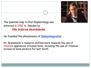 The quantum leap in Oral Implantology was
achieved in 1952 in Sweden by
PER INGVAR BRANEMARK
He founded the phenomenon of Osseointegration
Dr. Branemark's research shifted more towards the use of
titanium appliances in human bone, including the use of titanium
screws as bone anchors for lost teeth.
 