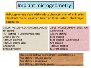 Implant microgeometry
•Microgeometry deals with surface characteristics of an implant.
•Implants can be classified based on there surface into 3 major
categories
1)ADDITIVE SURFACE CHARACTERIZATION:
HA coating
TCP coating( Tri Calcium Phosphate)
Zirconia coating
Titanium sintering
Titanium plasma spray
Anodization
Sintered implants
2)SUBTRACTIVE CHARACTERIZATION:
Acid etching
Alkaline etching
Sand blasting
Sand blasting + Acid etching
Grit blasting
Titanium blasting
Laser lithography
3)Combined additive and subtractive characterization:
Acid etching + collagen coating
Acid etching + anodization
Acid etching + biomimetic coating.
 