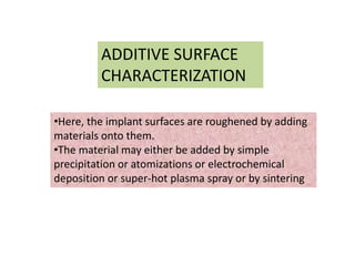 ADDITIVE SURFACE
CHARACTERIZATION
•Here, the implant surfaces are roughened by adding
materials onto them.
•The material may either be added by simple
precipitation or atomizations or electrochemical
deposition or super-hot plasma spray or by sintering
 