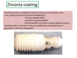 Zirconia coating
• Zirconia ceramic is coated and fired in a furnace on a titanium core.
• The coating consits of Zirconium dioxide(43%)
Titanium dioxide (49%)
Phosphorus pentoxide(8%)
Microcrystalline zirconium titanate (bioactive glass)
• Bioactive glass is known to improve proliferation and expression of
osteocalcin and bone sialoprotein
 