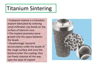 Titanium Sintering
• Endopore implant is a Canadian
implant fabricated by sintering
small millimeter size beads on the
surface of titanium core.
• The implant promotes bone
growth into the space between
the beads.
• Disadvantage: bacterial
accumulation under the beads of
the rough surface and once the
bacteria enter the coating, they
can freely colonize all the way
upto the apex of implant
 