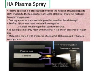 HA Plasma Spray
• Plasma spraying is a process that involves the heating of hydroxyapatite
(HA) crystals to the temparature of 15000-20000k at this temp material
transform to plasma.
• Coating a plasma state material provides excellent bond strength.
• Benfits: 1) it makes inert material fuse together
2) it does not damage the substrate surface.
• To avoid plasma spray react with material it is done in presence of Argon
gas
• Material is coated with thickness of about 50-100 microns it enhances
osteogenesis
 