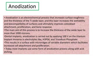 Anodization
• Anodization is an electrochemical process that increases surface roughness
and the thickness of the Ti oxide layer, and this layer increases the wettability
and biocompatibility of surfaces and ultimately improves osteoblast
attachment, proliferation, and bone response.
•The main aim of this process is to increase the thickness of the oxide layer to
more than 1000 microns.
•Dental implants, anodization is carried out by applying 100 V on the titanium
implant immerse in electrolytes like, H3P04, and Trisodium Phosphate.
•This results in a surface with microridges of variable diameters which facilitates
increased cell attachment and proliferation.
• Today most implants use some form of anodization process along with acid
etching.
 