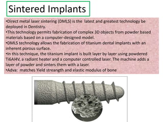 Sintered Implants
•Direct metal laser sintering (DMLS) is the latest and greatest technology be
deployed in Dentistry.
•This technology permits fabrication of complex 3D objects from powder based
materials based on a computer-designed model.
•DMLS technology allows the fabrication of titanium dental implants with an
inherent porous surface.
•In this technique, the titanium implant is built layer by layer using powdered
Ti6Al4V, a radiant heater and a computer controlled laser. The machine adds a
layer of powder and sinters them with a laser.
•Adva: matches Yield streangth and elastic modulus of bone
 
