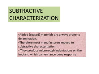 SUBTRACTIVE
CHARACTERIZATION
•Added (coated) materials are always prone to
delamination.
•Therefore most manufacturers moved to
subtractive characterization.
• They produce microrough indentations on the
implant, which can enhance bone response
 