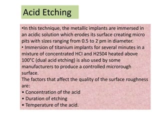 Acid Etching
•In this technique, the metallic implants are immersed in
an acidic solution which erodes its surface creating micro
pits with sizes ranging from 0.5 to 2 pm in diameter.
• Immersion of titanium implants for several minutes in a
mixture of concentrated HCI and H2S04 heated above
100°C (dual acid etching) is also used by some
manufacturers to produce a controlled microrough
surface.
The factors that affect the quality of the surface roughness
are:
• Concentration of the acid
• Duration of etching
• Temperature of the acid.
 