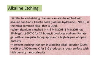 Alkaline Etching
•Similar to acid etching titanium can also be etched with
alkaline solutions. Caustic soda (Sodium hydroxide—NaOH) is
the most common alkali that is used.
•When titanium is etched in 4-5 M NaOH (1 M NaOH has
58.44 g/1 L) 600°C for 24 hours,it produces sodium titanate
gel with an irregular topography and a high degree of open
porosity.
•However, etching titanium in a boiling alkali solution (0.2M
NaOH at 1400degree C for 5h) produces a rough surface with
high density nanoscale pits
 