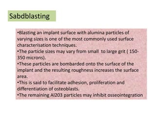 Sabdblasting
•Blasting an implant surface with alumina particles of
varying sizes is one of the most commonly used surface
characterisation techniques.
•The particle sizes may vary from small to large grit ( 150-
350 microns).
•These particles are bombarded onto the surface of the
implant and the resulting roughness increases the surface
area.
•This is said to facilitate adhesion, proliferation and
differentiation of osteoblasts.
•The remaining Al203 particles may inhibit osseointegration
 