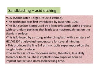 Sandblasting + acid etching
•SLA (Sandblasted-Large Grit-Acid-etched).
•This technique was first introduced by Buser etal 1991.
•The SLA surface is produced by a large grit sandblasting process
with corundum particles that leads to a macroroughness on the
titanium surface.
•This is followed by a strong acid-etching bath with a mixture of
HCI/H2S04 at elevated temperature for several minutes.
• This produces the fine 2-4 pm micropits superimposed on the
rough-blasted surface.
•The surface is not microporous and is, therefore, less likely
to harbor bacteria. These implants show superior bone to
implant contact and decreased healing time.
 