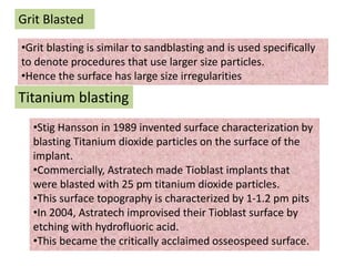 Grit Blasted
•Grit blasting is similar to sandblasting and is used specifically
to denote procedures that use larger size particles.
•Hence the surface has large size irregularities
Titanium blasting
•Stig Hansson in 1989 invented surface characterization by
blasting Titanium dioxide particles on the surface of the
implant.
•Commercially, Astratech made Tioblast implants that
were blasted with 25 pm titanium dioxide particles.
•This surface topography is characterized by 1-1.2 pm pits
•In 2004, Astratech improvised their Tioblast surface by
etching with hydrofluoric acid.
•This became the critically acclaimed osseospeed surface.
 