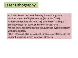 Laser Lithography
•It is also known as Laser Peening. Laser lithography
involves the use of high intensity (5- 15 GW/cm2)
nanosecond pulses of (10-30 ns) laser beam striking a
protective layer of paint on the metallic surface.
•These implants demonstrate a regular honeycomb pattern
with small pores.
•This techpique also introduces compressive stresses in the
implant structure which improves strength
 