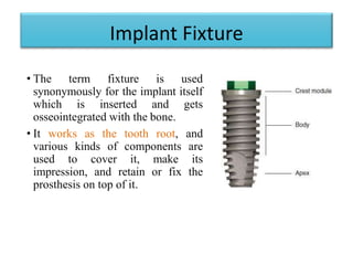 Implant Fixture
• The term fixture is used
synonymously for the implant itself
which is inserted and gets
osseointegrated with the bone.
• It works as the tooth root, and
various kinds of components are
used to cover it, make its
impression, and retain or fix the
prosthesis on top of it.
 