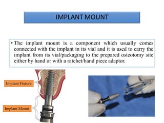 IMPLANT MOUNT
• The implant mount is a component which usually comes
connected with the implant in its vial and it is used to carry the
implant from its vial/packaging to the prepared osteotomy site
either by hand or with a ratchet/hand piece adaptor.
Implant Fixture
Implant Mount
 