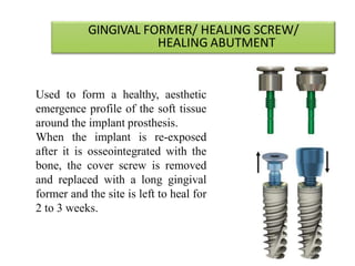 GINGIVAL FORMER/ HEALING SCREW/
HEALING ABUTMENT
Used to form a healthy, aesthetic
emergence profile of the soft tissue
around the implant prosthesis.
When the implant is re-exposed
after it is osseointegrated with the
bone, the cover screw is removed
and replaced with a long gingival
former and the site is left to heal for
2 to 3 weeks.
23-07
43
 