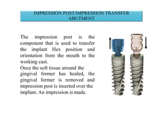 IMPRESSION POST/IMPRESSION TRANSFER
ABUTMENT
The impression post is the
component that is used to transfer
the implant Hex position and
orientation from the mouth to the
working cast.
Once the soft tissue around the
gingival
gingival
former has healed, the
former is removed and
impression post is inserted over the
implant. An impression is made.
 