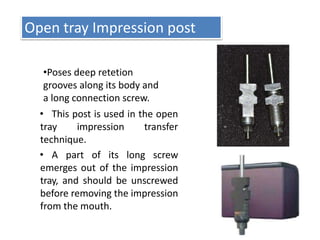 Open tray Impression post
•Poses deep retetion
grooves along its body and
a long connection screw.
• This post is used in the open
tray impression transfer
technique.
• A part of its long screw
emerges out of the impression
tray, and should be unscrewed
before removing the impression
from the mouth.
 
