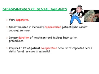 DISADVANTAGES OF DENTAL IMPLANTS
Very expensive.
Cannot be used in medically compromised patients who cannot
undergo surgery.
Longer duration of treatment and tedious fabrication
procedures.
Requires a lot of patient co-operation because of repeated recall
visits for after care is essential
 