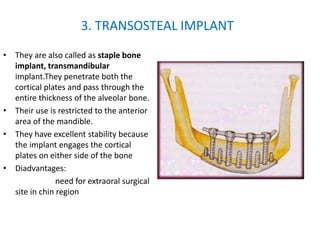 • They are also called as staple bone
implant, transmandibular
implant.They penetrate both the
cortical plates and pass through the
entire thickness of the alveolar bone.
• Their use is restricted to the anterior
area of the mandible.
• They have excellent stability because
the implant engages the cortical
plates on either side of the bone
• Diadvantages:
need for extraoral surgical
site in chin region
3. TRANSOSTEAL IMPLANT
 