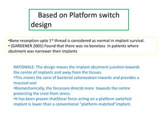 Based on Platform switch
design
•Bone resorption upto 1st thread is considered as normal in implant survival.
• (GARDENER 2005) Found that there was no boneloss in patients where
abutment was narrower then implants
RATIONALE: The design moves the implant abutment junction towards
the centre of implants and away from the tissues.
•This moves the zone of bacterial colonozation inwards and provides a
mucosal seal
•Biomechanically, the forcesare directd more towards the centre
protecting the crest from stress.
•It has been proven thatShear force acting on a platform switched
implant is lower than a conventional “platform-matched”implant.
 