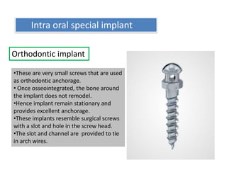 Orthodontic implant
•These are very small screws that are used
as orthodontic anchorage.
• Once osseointegrated, the bone around
the implant does not remodel.
•Hence implant remain stationary and
provides excellent anchorage.
•These implants resemble surgical screws
with a slot and hole in the screw head.
•The slot and channel are provided to tie
in arch wires.
Intra oral special implant
 
