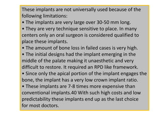 These implants are not universally used because of the
following limitations:
• The implants are very large over 30-50 mm long.
• They are very technique sensitive to place. In many
centers only an oral surgeon is considered qualified to
place these implants.
• The amount of bone loss in failed cases is very high.
• The initial designs had the implant emerging in the
middle of the palate making it unaesthetic and very
difficult to restore. It required an RPD like framework.
• Since only the apical portion of the implant engages the
bone, the implant has a very low crown implant ratio.
• These implants are 7-8 times more expensive than
conventional implants.40 With such high costs and low
predictability these implants end up as the last choice
for most doctors.
 