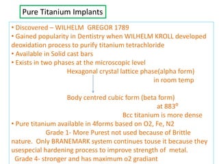 Pure Titanium Implants
• Discovered – WILHELM GREGOR 1789
• Gained popularity in Dentistry when WILHELM KROLL developed
deoxidation process to purify titanium tetrachloride
• Available in Solid cast bars
• Exists in two phases at the microscopic level
Hexagonal crystal lattice phase(alpha form)
in room temp
Body centred cubic form (beta form)
at 883⁰
Bcc titanium is more dense
• Pure titanium available in 4forms based on O2, Fe, N2
Grade 1- More Purest not used because of Brittle
nature. Only BRANEMARK system continues touse it because they
usespecial hardening process to improve strength of metal.
Grade 4- stronger and has maximum o2 gradiant
 