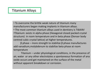 Titanium Alloys
• To overcome the brittle weak nature of titanium many
manufacturers began making implants in titanium alloys.
• The most common titanium alloys used in dentistry is Ti6Al4V
•Titanium: exists in alpha phase (Hexagonal closed packed crystal
structure) in room temperature and in beta phase (Denser body
centred cubic crystal lattice) at higher temperatures.
β phase – more strength to stabilize β phase manufactures
add vanadium,molybdenum to stabilize beta phase at room
temperature
Titanium – under physiological conditions, in the presence of
air, water or any other electrolytes a spontaneous formation of ana
oxide occurs and get maintained on the surface of the metal
without apparent breakdown or corrosion.
 