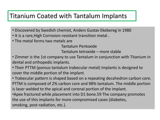 Titanium Coated with Tantalum Implants
• Discovered by Swedish chemist, Anders Gustav Ekebereg in 1980
• It is a rare,High Corrosion-resistant transition metal .
• The metal forms two metals are
Tantalum Pentoxide
Tantalum tetroxide – more stable
• Zimmer is the 1st company to use Tantalum in conjunction with Titanium in
dental and orthopedic implants.
• Their PTTM (porous tantalum trabecular metal) implants is designed to
cover the middle portion of the implant.
• Trabecular pattern is shaped based on a repeating decahedron carbon core.
PTTM is composed of 2% carbon core and 98% tantalum. The middle portion
is laser welded to the apical and coronal portion of the implant.
•Apex fractured while placement into D1 bone.59 The company promotes
the use of this implants for more compromised cases (diabetes,
smoking, post-radiation, etc.).
 
