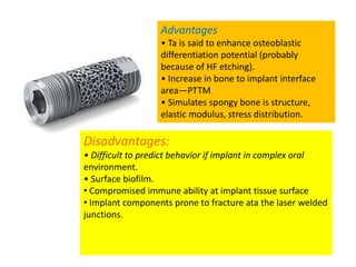 Advantages
• Ta is said to enhance osteoblastic
differentiation potential (probably
because of HF etching).
• Increase in bone to implant interface
area—PTTM
• Simulates spongy bone is structure,
elastic modulus, stress distribution.
Disadvantages:
• Difficult to predict behavior if implant in complex oral
environment.
• Surface biofilm.
• Compromised immune ability at implant tissue surface
• Implant components prone to fracture ata the laser welded
junctions.
 