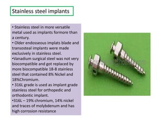 Stainless steel implants
• Stainless steel in more versatile
metal used as implants formore than
a century.
• Older endosseous implats blade and
transosteal implants were made
exclusively in stainless steel.
•Vanadium surgical steel was not very
biocompatible and got replaced by
more biocompatible 18-8 stainless
steel that contained 8% Nickel and
18%Chromium.
• 316L grade is used as implant grade
stainless steel for orthopedic and
orthodontic implant.
•316L – 19% chromium, 14% nickel
and traces of molybdenum and has
high corrosion resistance
 
