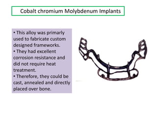 Cobalt chromium Molybdenum Implants
• This alloy was primarly
used to fabricate custom
designed frameworks.
• They had excellent
corrosion resistance and
did not require heat
treatment.
• Therefore, they could be
cast, annealed and directly
placed over bone.
 