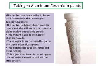 Tubingen Aluminum Ceramic Implants
•This implant was invented by Professor
Willi Schulte from the University of
Tubingen, Germany.
•This implant is shaped like an irregular
conical cylinder with surface lacunae that
claim to allow osteoblastic growth.
• This implant is said to be made of
aluminium oxide.
• These implants are only used for partial
short span edentulous spaces.
• This material has good aesthetics and
tissue healing.
• This implant has lesser bone to implant
contact with increased rate of fracture
after 10years
 