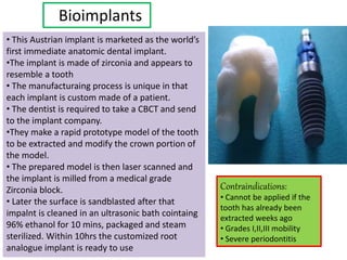 Bioimplants
• This Austrian implant is marketed as the world’s
first immediate anatomic dental implant.
•The implant is made of zirconia and appears to
resemble a tooth
• The manufacturaing process is unique in that
each implant is custom made of a patient.
• The dentist is required to take a CBCT and send
to the implant company.
•They make a rapid prototype model of the tooth
to be extracted and modify the crown portion of
the model.
• The prepared model is then laser scanned and
the implant is milled from a medical grade
Zirconia block.
• Later the surface is sandblasted after that
impalnt is cleaned in an ultrasonic bath cointaing
96% ethanol for 10 mins, packaged and steam
sterilized. Within 10hrs the customized root
analogue implant is ready to use
Contraindications:
• Cannot be applied if the
tooth has already been
extracted weeks ago
• Grades I,II,III mobility
• Severe periodontitis
 