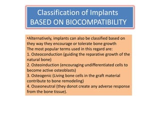 Classification of Implants
BASED ON BIOCOMPATIBILITY
•Alternatively, implants can also be classified based on
they way they encourage or tolerate bone growth
The most popular terms used in this regard are:
1. Osteoconduction (guiding the reparative growth of the
natural bone)
2. Osteoinduction (encouraging undifferentiated cells to
become active osteoblasts)
3. Osteogenic (Living bone cells in the graft material
contribute to bone remodeling)
4. Osseoneutral (they donot create any adverse response
from the bone tissue).
 