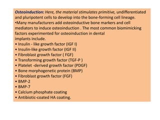 Osteoinduction: Here, the material stimulates primitive, undifferentiated
and pluripotent cells to develop into the bone-forming cell lineage.
•Many manufacturers add osteoinductive bone markers and cell
mediators to induce osteoinduction . The most common biomimicking
factors experimented for osteoinduction in dental
implants include.
• Insulin - like growth factor (IGF I)
• Insulin-like growth factor (IGF II)
• Fibroblast growth factor ( FGF)
• Transforming growth factor (TGF-P )
• Platelet -derived growth factor (PDGF)
• Bone morphogenetic protein (BMP)
• Fibroblast growth factor (FGF)
• BMP-2
• BMP-7
• Calcium phosphate coating
• Antibiotic-coated HA coating.
 