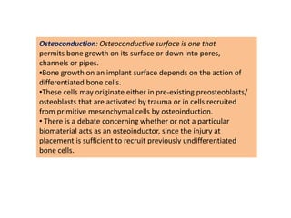 Osteoconduction: Osteoconductive surface is one that
permits bone growth on its surface or down into pores,
channels or pipes.
•Bone growth on an implant surface depends on the action of
differentiated bone cells.
•These cells may originate either in pre-existing preosteoblasts/
osteoblasts that are activated by trauma or in cells recruited
from primitive mesenchymal cells by osteoinduction.
• There is a debate concerning whether or not a particular
biomaterial acts as an osteoinductor, since the injury at
placement is sufficient to recruit previously undifferentiated
bone cells.
 