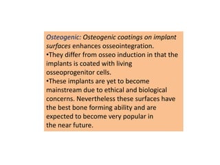 Osteogenic: Osteogenic coatings on implant
surfaces enhances osseointegration.
•They differ from osseo induction in that the
implants is coated with living
osseoprogenitor cells.
•These implants are yet to become
mainstream due to ethical and biological
concerns. Nevertheless these surfaces have
the best bone forming ability and are
expected to become very popular in
the near future.
 