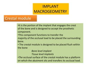 •It is the portion of the implant that engages the crest
of the bone and is designed to accept the prosthetic
component.
•This component functions to transfer the
majority of the occlusal load to be placed the surrounding
bone.
• The crestal module is designed to be placed flush within
the bone
Bone level implant
Tissue level implants
•The occlusal surface of the crestal module has a platform
on which the abutment sits and transfers its occlusal load.
IMPLANT
MACROGEOMETRY
Crestal module
 