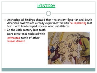 Archeological findings showed that the ancient Egyptian and South
American civilizations already experimented with re-implanting lost
teeth with hand-shaped ivory or wood substitutes.
In the 18th century lost teeth
were sometimes replaced with
extracted teeth of other
human donors.
HISTORY
 